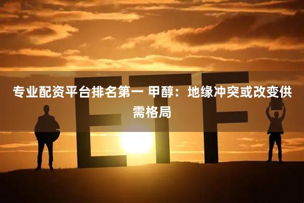 专业配资平台排名第一 甲醇：地缘冲突或改变供需格局
