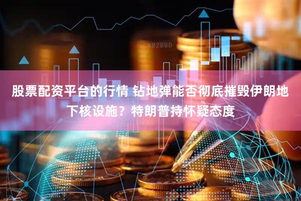 股票配资平台的行情 钻地弹能否彻底摧毁伊朗地下核设施？特朗普持怀疑态度