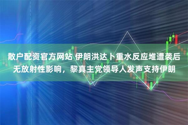 散户配资官方网站 伊朗洪达卜重水反应堆遭袭后无放射性影响，黎真主党领导人发声支持伊朗