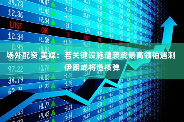 场外配资 美媒：若关键设施遭袭或最高领袖遇刺 伊朗或将造核弹