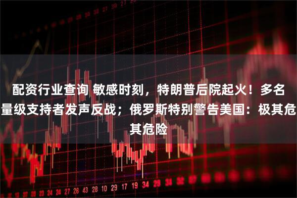 配资行业查询 敏感时刻，特朗普后院起火！多名重量级支持者发声反战；俄罗斯特别警告美国：极其危险