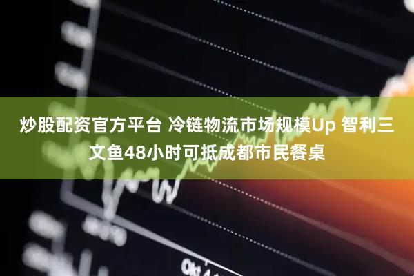 炒股配资官方平台 冷链物流市场规模Up 智利三文鱼48小时可抵成都市民餐桌