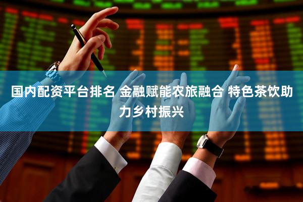 国内配资平台排名 金融赋能农旅融合 特色茶饮助力乡村振兴