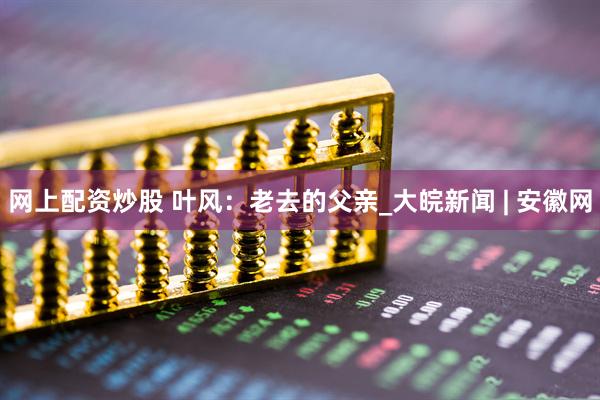 网上配资炒股 叶风：老去的父亲_大皖新闻 | 安徽网
