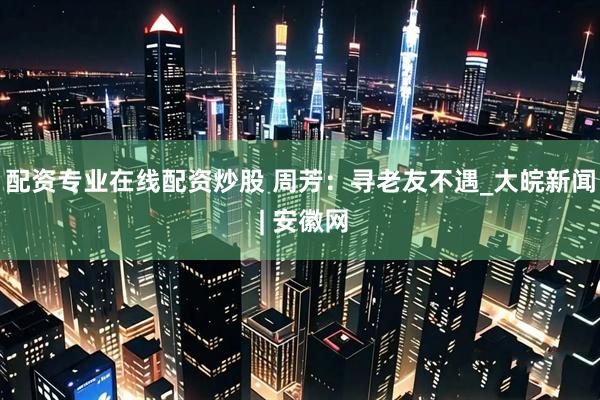 配资专业在线配资炒股 周芳：寻老友不遇_大皖新闻 | 安徽网