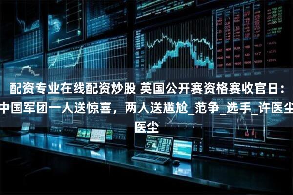 配资专业在线配资炒股 英国公开赛资格赛收官日：中国军团一人送惊喜，两人送尴尬_范争_选手_许医尘