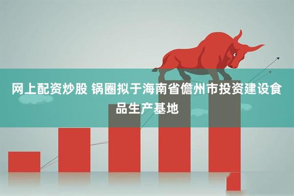 网上配资炒股 锅圈拟于海南省儋州市投资建设食品生产基地