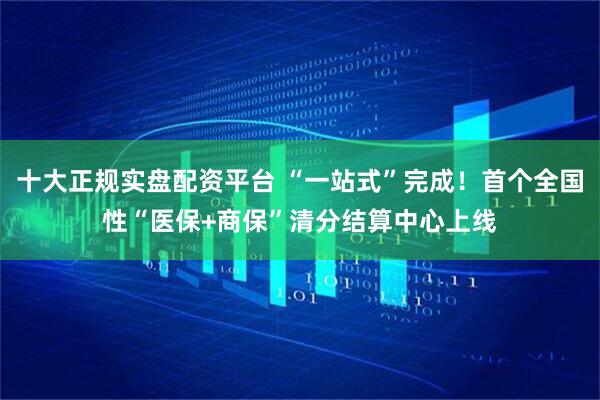 十大正规实盘配资平台 “一站式”完成！首个全国性“医保+商保”清分结算中心上线