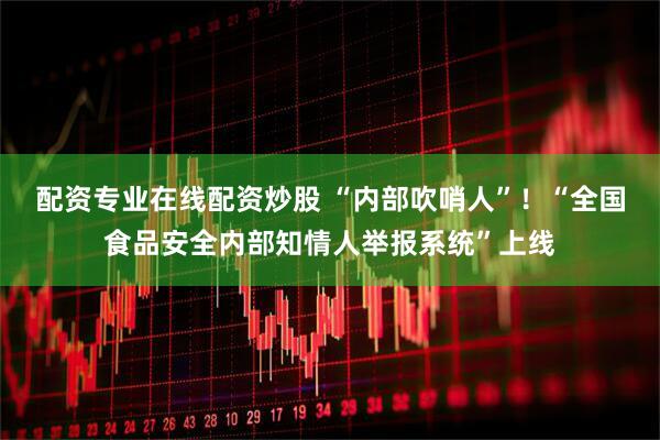配资专业在线配资炒股 “内部吹哨人”！“全国食品安全内部知情人举报系统”上线