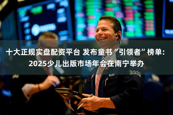 十大正规实盘配资平台 发布童书“引领者”榜单: 2025少儿出版市场年会在南宁举办