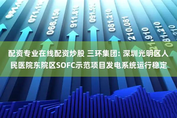 配资专业在线配资炒股 三环集团: 深圳光明区人民医院东院区SOFC示范项目发电系统运行稳定