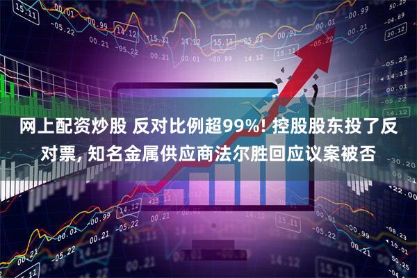 网上配资炒股 反对比例超99%! 控股股东投了反对票, 知名金属供应商法尔胜回应议案被否