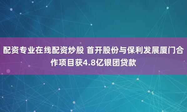 配资专业在线配资炒股 首开股份与保利发展厦门合作项目获4.8亿银团贷款