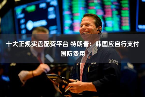 十大正规实盘配资平台 特朗普：韩国应自行支付国防费用