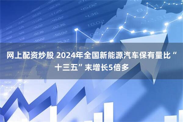网上配资炒股 2024年全国新能源汽车保有量比“十三五”末增长5倍多