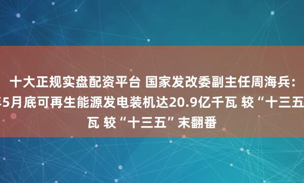 十大正规实盘配资平台 国家发改委副主任周海兵：截至今年5月底可再生能源发电装机达20.9亿千瓦 较“十三五”末翻番