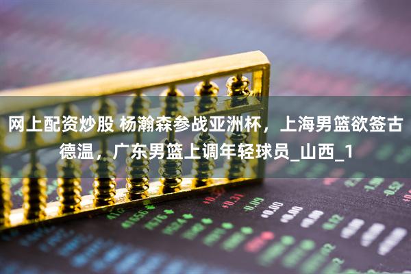 网上配资炒股 杨瀚森参战亚洲杯，上海男篮欲签古德温，广东男篮上调年轻球员_山西_1