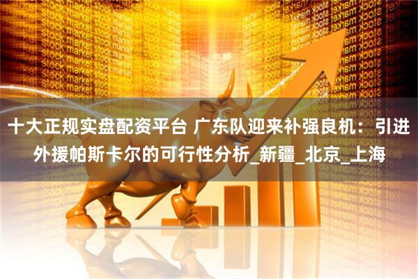 十大正规实盘配资平台 广东队迎来补强良机：引进外援帕斯卡尔的可行性分析_新疆_北京_上海