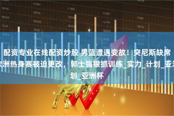 配资专业在线配资炒股 男篮遭遇变故！突尼斯缺席，欧洲热身赛被迫更改，郭士强狠抓训练_实力_计划_亚洲杯
