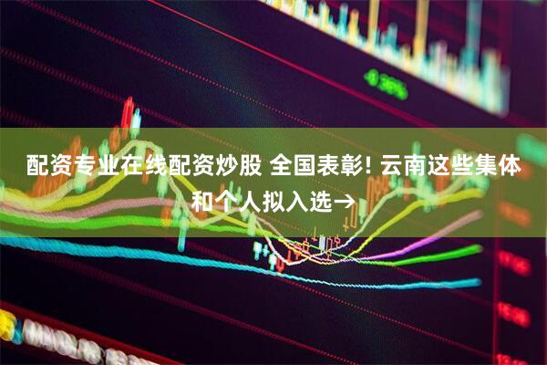 配资专业在线配资炒股 全国表彰! 云南这些集体和个人拟入选→