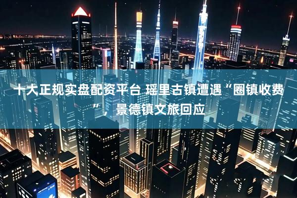 十大正规实盘配资平台 瑶里古镇遭遇“圈镇收费”，景德镇文旅回应
