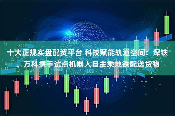 十大正规实盘配资平台 科技赋能轨道空间：深铁、万科携手试点机器人自主乘地铁配送货物