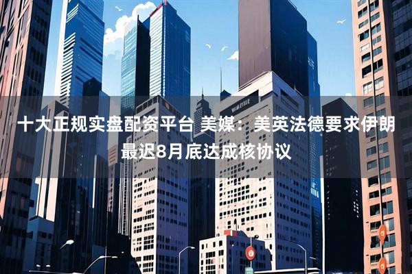 十大正规实盘配资平台 美媒：美英法德要求伊朗最迟8月底达成核协议