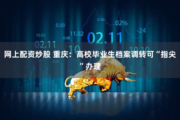 网上配资炒股 重庆：高校毕业生档案调转可“指尖”办理