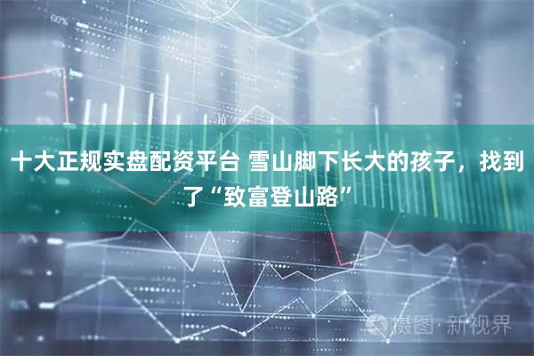 十大正规实盘配资平台 雪山脚下长大的孩子，找到了“致富登山路”