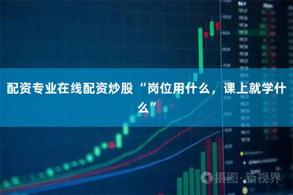 配资专业在线配资炒股 “岗位用什么，课上就学什么”
