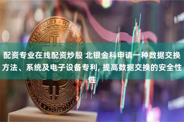 配资专业在线配资炒股 北银金科申请一种数据交换方法、系统及电子设备专利, 提高数据交换的安全性