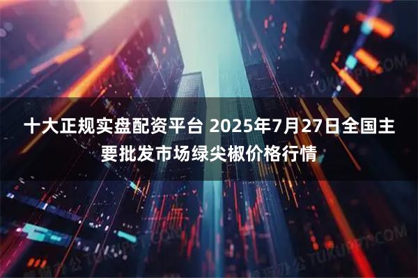 十大正规实盘配资平台 2025年7月27日全国主要批发市场绿尖椒价格行情