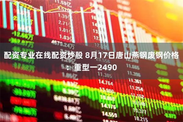 配资专业在线配资炒股 8月17日唐山燕钢废钢价格：重型一2490