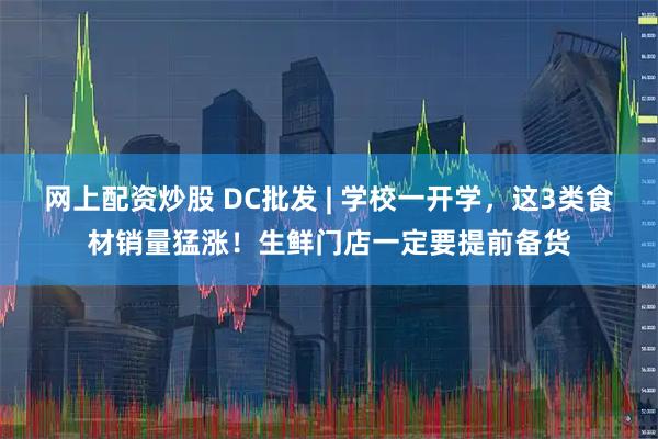 网上配资炒股 DC批发 | 学校一开学，这3类食材销量猛涨！生鲜门店一定要提前备货