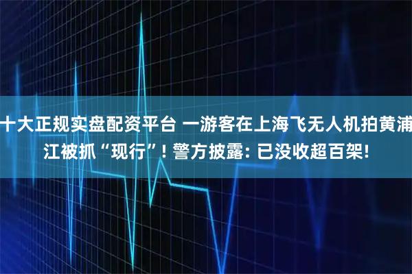 十大正规实盘配资平台 一游客在上海飞无人机拍黄浦江被抓“现行”! 警方披露: 已没收超百架!