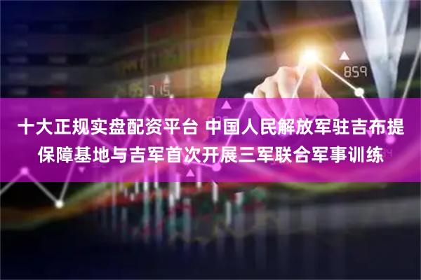 十大正规实盘配资平台 中国人民解放军驻吉布提保障基地与吉军首次开展三军联合军事训练