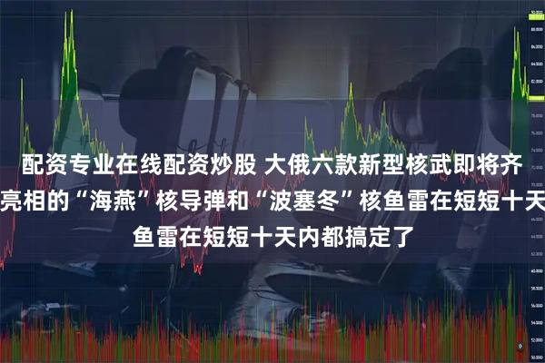 配资专业在线配资炒股 大俄六款新型核武即将齐活:许久未亮相的“海燕”核导弹和“波塞冬”核鱼雷在短短十天内都搞定了