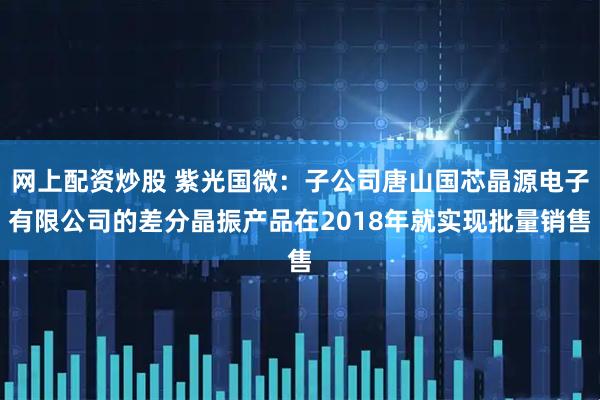 网上配资炒股 紫光国微：子公司唐山国芯晶源电子有限公司的差分晶振产品在2018年就实现批量销售