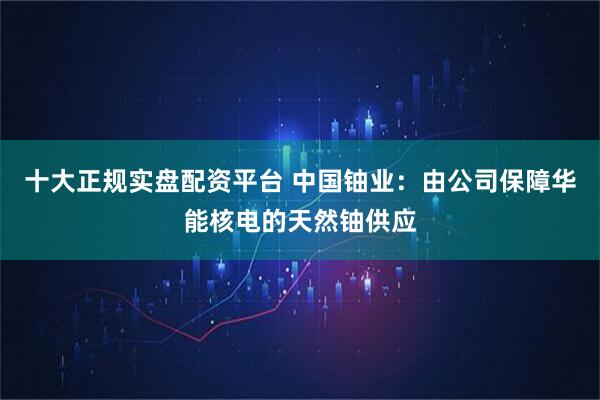 十大正规实盘配资平台 中国铀业:由公司保障华能核电的天然铀供应