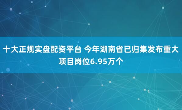 十大正规实盘配资平台 今年湖南省已归集发布重大项目岗位6.95万个