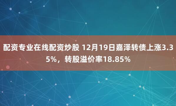配资专业在线配资炒股 12月19日嘉泽转债上涨3.35%,转股溢价率18.85%