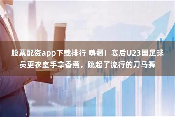 股票配资app下载排行 嗨翻！赛后U23国足球员更衣室手拿香蕉，跳起了流行的刀马舞