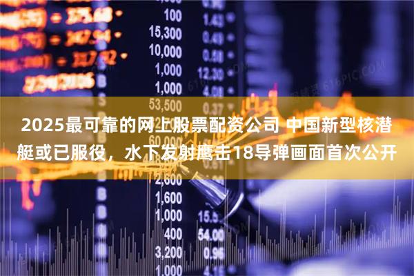 2025最可靠的网上股票配资公司 中国新型核潜艇或已服役，水下发射鹰击18导弹画面首次公开