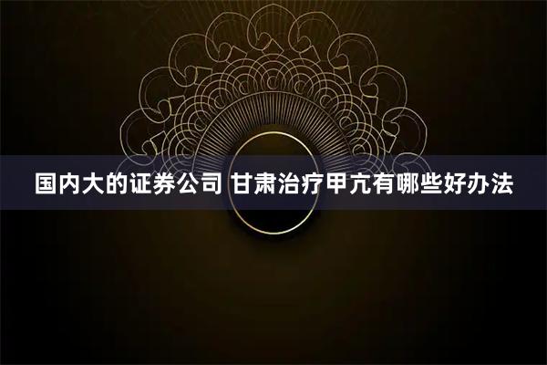 国内大的证券公司 甘肃治疗甲亢有哪些好办法