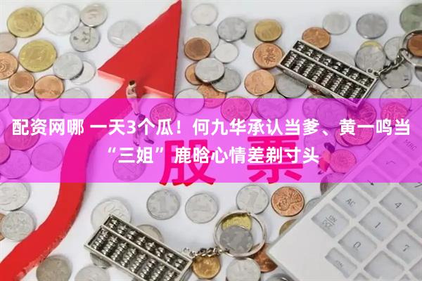 配资网哪 一天3个瓜！何九华承认当爹、黄一鸣当“三姐” 鹿晗心情差剃寸头