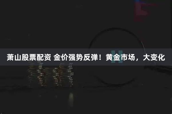 萧山股票配资 金价强势反弹！黄金市场，大变化