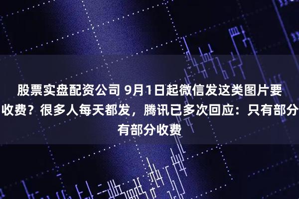 股票实盘配资公司 9月1日起微信发这类图片要双向收费？很多人每天都发，腾讯已多次回应：只有部分收费