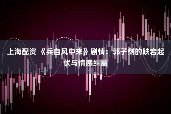 上海配资 《兵自风中来》剧情：郭子剑的跌宕起伏与情感纠葛