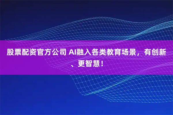 股票配资官方公司 AI融入各类教育场景，有创新、更智慧！
