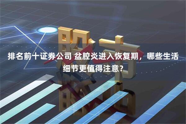 排名前十证券公司 盆腔炎进入恢复期，哪些生活细节更值得注意？